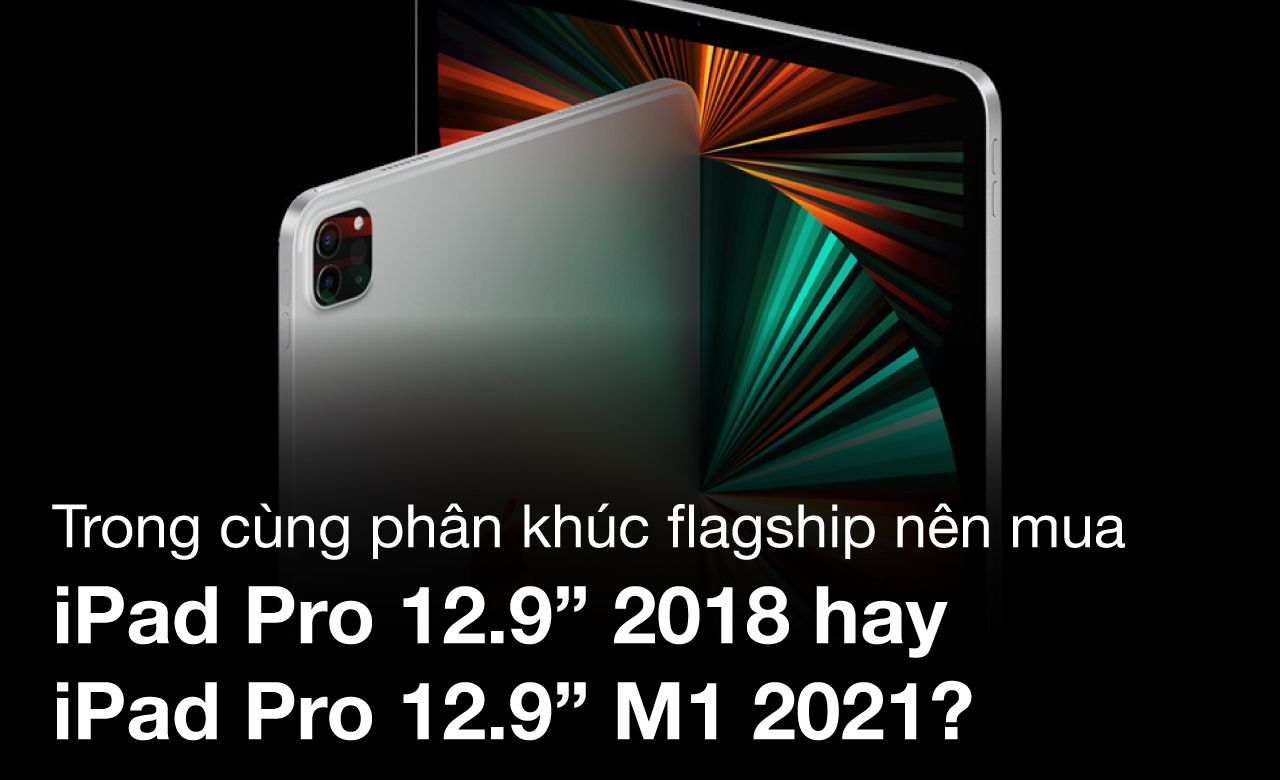Trong cùng phân khúc flagship nên mua iPad Pro 12.9 inch 2018 hay iPad Pro 12.9 inch M1 2021?